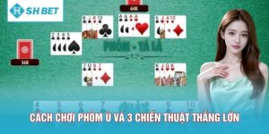 Cách Chơi Phỏm Ù Và 3 Chiến Thuật Giúp Bạn Thắng Lớn